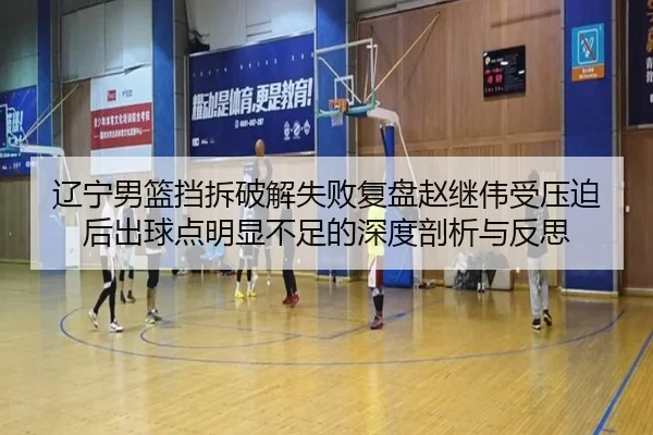 辽宁男篮挡拆破解失败复盘赵继伟受压迫后出球点明显不足的深度剖析与反思